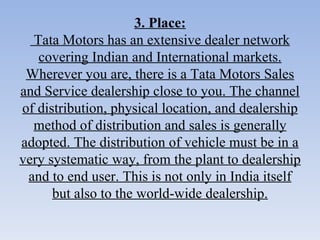 3. Place:  Tata Motors has an extensive dealer network covering Indian and International markets. Wherever you are, there is a Tata Motors Sales and Service dealership close to you. The channel of distribution, physical location, and dealership method of distribution and sales is generally adopted. The distribution of vehicle must be in a very systematic way, from the plant to dealership and to end user. This is not only in India itself but also to the world-wide dealership. 