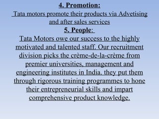 4. Promotion:   Tata motors promote their products via Advetising and after sales services 5. People :  Tata Motors owe our success to the highly motivated and talented staff. Our recruitment division picks the crème-de-la-crème from premier universities, management and engineering institutes in India. they put them through rigorous training programmes to hone their entrepreneurial skills and impart comprehensive product knowledge. 