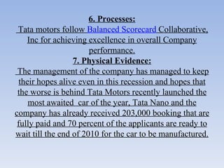 6. Processes:   Tata motors follow  Balanced Scorecard  Collaborative, Inc for achieving excellence in overall Company performance. 7. Physical Evidence:   The management of the company has managed to keep their hopes alive even in this recession and hopes that the worse is behind Tata Motors recently launched the most awaited  car of the year, Tata Nano and the company has already received 203,000 booking that are fully paid and 70 percent of the applicants are ready to wait till the end of 2010 for the car to be manufactured. 