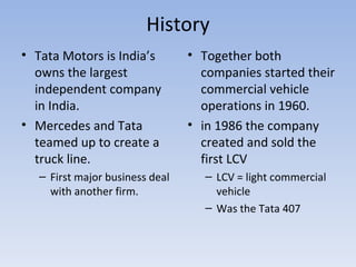History Tata Motors is India’s owns the largest independent company in India. Mercedes and Tata teamed up to create a truck line. First major business deal with another firm. Together both companies started their commercial vehicle operations in 1960. in 1986 the company created and sold the first LCV LCV = light commercial vehicle  Was the Tata 407 