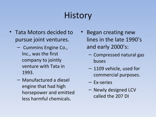 History Tata Motors decided to pursue joint ventures. Cummins Engine Co., Inc., was the first company to jointly venture with Tata in 1993. Manufactured a diesel engine that had high horsepower and emitted less harmful chemicals. Began creating new lines in the late 1990’s and early 2000’s: Compressed natural gas buses 1109 vehicle, used for commercial purposes. Ex-series Newly designed LCV called the 207 DI 