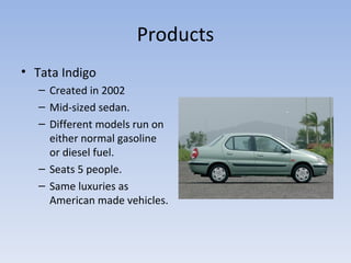 Products Tata Indigo Created in 2002 Mid-sized sedan. Different models run on either normal gasoline or diesel fuel. Seats 5 people. Same luxuries as American made vehicles. 