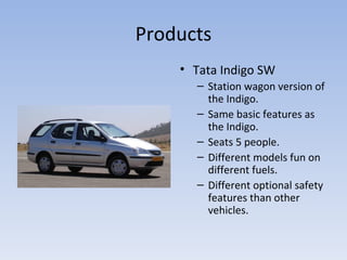 Products Tata Indigo SW Station wagon version of the Indigo. Same basic features as the Indigo. Seats 5 people. Different models fun on different fuels. Different optional safety features than other vehicles. 