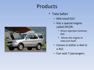 Products Tata Safari Mid-sized SUV. Has a special engine called DICOR. Direct Injection Common Rail. Allows the engine to intercool itself. Comes in either a 4x4 or a 4x2. Can seat 7 passangers. 