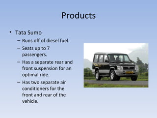 Products Tata Sumo Runs off of diesel fuel. Seats up to 7 passengers. Has a separate rear and front suspension for an optimal ride. Has two separate air conditioners for the front and rear of the vehicle. 