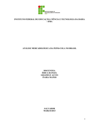 INSTITUTO FEDERAL DE EDUCAÇÃO, CIÊNCIA E TECNOLOGIA DA BAHIA
                           - IFBA




       ANÁLISE MERCADOLÓGICA DA PEPSI-COLA NO BRASIL




                        DISCENTES:
                       ÉRICA RANGEL
                      GRAZIELE ALVES
                       INARA MATOS




                        SALVADOR
                        MARÇO/2013



                                                           1
 