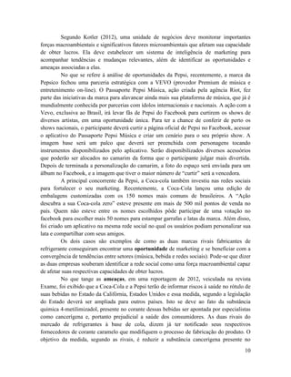 Segundo Kotler (2012), uma unidade de negócios deve monitorar importantes
forças macroambientais e significativos fatores microambientais que afetam sua capacidade
de obter lucros. Ela deve estabelecer um sistema de inteligência de marketing para
acompanhar tendências e mudanças relevantes, além de identificar as oportunidades e
ameaças associadas a elas.
         No que se refere à análise de oportunidades da Pepsi, recentemente, a marca da
Pepsico fechou uma parceria estratégica com a VEVO (provedor Premium de música e
entretenimento on-line). O Passaporte Pepsi Música, ação criada pela agência Riot, fez
parte das iniciativas da marca para alavancar ainda mais sua plataforma de música, que já é
mundialmente conhecida por parcerias com ídolos internacionais e nacionais. A ação com a
Vevo, exclusiva ao Brasil, irá levar fãs de Pepsi do Facebook para curtirem os shows de
diversos artistas, em uma oportunidade única. Para ter a chance de conferir de perto os
shows nacionais, o participante deverá curtir a página oficial de Pepsi no Facebook, acessar
o aplicativo do Passaporte Pepsi Música e criar um cenário para o seu próprio show. A
imagem base será um palco que deverá ser preenchida com personagens tocando
instrumentos disponibilizados pelo aplicativo. Serão disponibilizados diversos acessórios
que poderão ser alocados no camarim da forma que o participante julgar mais divertida.
Depois de terminada a personalização do camarim, a foto do espaço será enviada para um
álbum no Facebook, e a imagem que tiver o maior número de “curtir” será a vencedora.
         A principal concorrente da Pepsi, a Coca-cola também investiu nas redes sociais
para fortalecer o seu marketing. Recentemente, a Coca-Cola lançou uma edição de
embalagens customizadas com os 150 nomes mais comuns de brasileiros. A “Ação
descubra a sua Coca-cola zero” esteve presente em mais de 500 mil pontos de venda no
país. Quem não esteve entre os nomes escolhidos pôde participar de uma votação no
facebook para escolher mais 50 nomes para estampar garrafas e latas da marca. Além disso,
foi criado um aplicativo na mesma rede social no qual os usuários podiam personalizar sua
lata e compartilhar com seus amigos.
         Os dois casos são exemplos de como as duas marcas rivais fabricantes de
refrigerante conseguiram encontrar uma oportunidade de marketing e se beneficiar com a
convergência de tendências entre setores (música, bebida e redes sociais). Pode-se que dizer
as duas empresas souberam identificar a rede social como uma força macroambiental capaz
de afetar suas respectivas capacidades de obter lucros.
         No que tange as ameaças, em uma reportagem de 2012, veiculada na revista
Exame, foi exibido que a Coca-Cola e a Pepsi terão de informar riscos à saúde no rótulo de
suas bebidas no Estado da Califórnia, Estados Unidos e essa medida, segundo a legislação
do Estado deverá ser ampliada para outros países. Isto se deve ao fato da substância
química 4-metilimizadol, presente no corante dessas bebidas ser apontada por especialistas
como cancerígena e, portanto prejudicial a saúde dos consumidores. As duas rivais do
mercado de refrigerantes à base de cola, dizem já ter notificado seus respectivos
fornecedores de corante caramelo que modifiquem o processo de fabricação do produto. O
objetivo da medida, segundo as rivais, é reduzir a substância cancerígena presente no
                                                                                         10
 