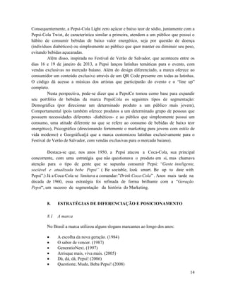 Consequentemente, a Pepsi-Cola Light zero açúcar e baixo teor de sódio, juntamente com a
Pepsi-Cola Twist, de característica similar a primeira, atendem a um público que possui o
hábito de consumir bebidas de baixo valor energético, seja por questão de doença
(indivíduos diabéticos) ou simplesmente ao público que quer manter ou diminuir seu peso,
evitando bebidas açucaradas.
         Além disso, inspirada no Festival de Verão de Salvador, que aconteceu entre os
dias 16 e 19 de janeiro de 2013, a Pepsi lançou latinhas temáticas para o evento, com
vendas exclusivas no mercado baiano. Além do design diferenciado, a marca oferece ao
consumidor um conteúdo exclusivo através de um QR Code presente em todas as latinhas.
O código dá acesso a músicas dos artistas que participarão do evento e o “line up”
completo.
         Nesta perspectiva, pode-se dizer que a PepsiCo tomou como base para expandir
seu portfólio de bebidas da marca PepsiCola os seguintes tipos de segmentação:
Demográfica (por direcionar um determinado produto a um público mais jovem),
Comportamental (pois também oferece produtos a um determinado grupo de pessoas que
possuem necessidades diferentes -diabéticos- e ao público que simplesmente possui um
consumo, uma atitude diferente no que se refere ao consumo de bebidas de baixo teor
energético), Psicográfica (direcionando fortemente o marketing para jovens com estilo de
vida moderno) e Geográfica(já que a marca customizou latinhas exclusivamente para o
Festival de Verão de Salvador, com vendas exclusivas para o mercado baiano).

         Destaca-se que, nos anos 1950, a Pepsi atacou a Coca-Cola, sua principal
concorrente, com uma estratégia que não questionava o produto em si, mas chamava
atenção para o tipo de gente que se supunha consumir Pepsi: “Gente inteligente,
sociável e atualizada bebe Pepsi” ( Be sociable, look smart. Be up to date with
Pepsi”.) Já a Coca-Cola se limitava a comandar:”Drink Coca-Cola” . Anos mais tarde na
década de 1960, essa estratégia foi refinada de forma brilhante com a “Geração
Pepsi“, um sucesso de segmentação da história do Marketing.


        8.    ESTRATÉGIAS DE DIFERENCIAÇÃO E POSICIONAMENTO

        8.1   A marca

        No Brasil a marca utilizou alguns slogans marcantes ao longo dos anos:

             A escolha da nova geração. (1984)
             O sabor de vencer. (1987)
             GeneratioNext. (1997)
             Arrisque mais, viva mais. (2005)
             Dá, dá, dá, Pepsi! (2006)
             Questione, Mude, Beba Pepsi! (2008)
                                                                                      14
 