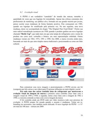 8.2   A evolução visual

          A PEPSI é um verdadeiro “camaleão” do mundo das marcas, tamanha a
quantidade de vezes que seu logotipo foi remodelado. Apesar das críticas constantes dos
profissionais de marketing, seu público alvo, formado em sua grande maioria por jovens,
parece aceitar essas mudanças de forma bastante positiva. Elas começaram em 1905,
quando seu logotipo foi modificado pela primeira vez. No ano seguinte, uma nova
mudança, desta vez acompanhada do slogan “The Original Pure Food Drink”. Porém sua
mais radical remodelação aconteceu em 1950, quando o produto ganhou um novo logotipo
chamado “Bottle Cap”, que nada mais era que uma tampa do refrigerante com o nome do
produto nas cores azul, vermelha e branca, em uma representação ondulada. Outras
mudanças vieram em 1962, 1973, 1991 e 1998. Em 2008, a marca investiu ainda mais,
buscando ser mais do que uma simples marca tradicional e posicionando-se como um líder
cultural.




         Para comunicar essa nova imagem e posicionamento a PEPSI enviou um kit
(composto por três caixas e um vídeo) para 25 pessoas influentes no meio digital e social.
         Em cada uma das caixas continha latas do refrigerante que mostravam a
evolução visual da imagem da marca: a primeira caixa continha cinco latas com a
imagem visual de 1898 a 1950; a segunda, outras cinco latas com a imagem de 1962 a
1998; e a terceira contendo as latas com a nova imagem da marca.
         O kit continha ainda um DVD onde um vídeo mostrava todo esse processo de
evolução. A PEPSI sempre foi ousada quando o assunto é mudanças. Tentar um re-
branding era necessário, mas também muito delicado. O novo logotipo da PEPSI – o 11º
em mais de 100 anos – estreou em 2009.



                                                                                       16
 