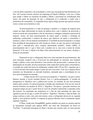 a sair do piloto automático, da acomodação e vimos que esta proposta fala diretamente com
eles” diz Luciana Fortuna, diretora de marketing de PepsiCo Bebidas. Com isso, a Pepsi
quer mudar o hábito no momento da pedida e dobrar o percentual de consideração pela
marca. Ela parte do princípio de que o refrigerante já é conhecido e sonha com a
preferência do consumidor. A companhia busca agora atingir pessoas que querem arriscar,
variar e somar novas histórias à vida.

         "O posicionamento é a ação de projetar o produto e a imagem da empresa para
ocupar um lugar diferenciado na mente do público-alvo, com o objetivo de posicionar a
marca na mente dos consumidores a fim de maximizar a vantagem competitiva potencial da
empresa. Assim, um bom posicionamento de marca ajuda a orientar a estratégia de
marketing, esclarecendo a essência da marca, que objetivos ela ajuda o consumidor a
alcançar e como o faz de maneira inconfundível. O resultado do posicionamento é a criação
bem-sucedida de uma proposta de valor focada no cliente, ou seja, um motivo convincente
pelo qual o mercado-alvo deve comprar determinado produto", Kotler (2006). O
posicionamento não é o que é feito com o produto em si, mas com a mente do cliente
potencial. E foi esse o objetivo da Pepsi neste posicionamento de sua marca, alcançar a
mente do consumidor.

         Demonstra-se que o refrigerante Pepsi teve uma transição de posicionamento, não
mais buscando competir com a Coca-Cola em participação no mercado, mas tentando
atingir o público como uma alternativa. Esta postura está promovendo o aumento de sua
participação de mercado, diversas promoções estão sendo bem aceitas pelos consumidores,
a exemplo da versão dois litros do refrigerante vendida à R$ 1,99 em 2011, enquanto que a
a Coca-Cola dois litros pode chegar a custar até três vezes mais. Com isso a empresa busca
aumentar seu faturamento no mercado brasileiro, atentando para a consolidação do seu
novo posicionamento no mercado.
                A Pepsi iniciou 2013 com uma nova proposta, o “Significa”, na qual o cantor
(famoso durante a Jovem Guarda) Ronnie Von é o garoto-propaganda. A escolha do
protagonista se identifica com o público-alvo jovem, ao contrário do que uma primeira
análise pode concluir. O comercial parodia o bordão que transformou Von em um viral da
internet brasileira em meados de 2010, o “Significa”. Na época, a gravação mostrava um
programa antigo em que o cantor fazia as vezes de consultor sentimental e respondia cartas
dos leitores. Ao espectador que perguntava se o fato de estar pensando em outro cara
significava que ele era gay, o cantor foi taxativo: “Significa”. Durante o vídeo da Pepsi, um
amigo confessa a outro, com certo nervosismo, como o refrigerante deixou de ser segunda
opção e virou primeira escolha. A resposta do garçom (Ronnie Von) é exatamente aquela
esperada: Significa.
         O filme, criado pela AlmapBBDO, ganhou também um teaser na semana anterior
ao lançamento assinado pela agência RIOT, por meio das ferramentas de busca no
YouTube. "A principal mensagem do filme é mostrar que existem cada vez mais pessoas
                                                                                          18
 