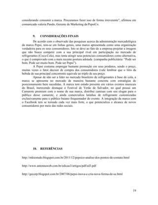 considerando consumir a marca. Procuramos fazer isso de forma irreverente”, afirmou em
comunicado valeria Pando, Gerente de Marketing da PepsiCo.


        9.    CONSIDERAÇÕES FINAIS
         De acordo com o observado das pesquisas acerca da administração mercadológica
da marca Pepsi, tem-se em linhas gerais, uma marca apresentada como uma organização
verdadeira para os seus consumidores. Isto se deve ao fato de a empresa projetar a imagem
que não busca competir com a sua principal rival em participação no mercado de
refrigerantes (Coca-Cola), mas tenta atingir seus potenciais consumidores como alternativa,
o que é comprovado com a mais recente postura adotada (campanha publicitária: “Pode ser
bom. Pode ser muito bom. Pode ser Pepsi”).
         A Pepsi costuma empregar bastante promoção em seus produtos, sendo o preço,
muitas vezes o fator decisor de compra dos consumidores (vale lembrar que o litro da
bebida de sua principal concorrente equivale ao triplo de seu preço.
         Apesar de não ser a líder no mercado brasileiro de refrigerantes à base de cola, a
marca se apresenta no mercado de maneira bastante concreta com estratégias de
posicionamento bem sucedidas. A marca tem estado presente em vários eventos musicais
do Brasil, merecendo destaque o Festival de Verão de Salvador, no qual possui um
Camarote premium com o nome de sua marca, distribui camisas com seu slogan para o
público desse camarote, e ainda comercializa latinhas de refrigerante customizadas
exclusivamente para o público baiano frequentador do evento. A integração da marca com
o Facebook tem se tornado cada vez mais forte, o que potencializa o alcance de novos
consumidores por meio das redes sociais.




        10.   REFERÊNCIAS

http://mktestudo.blogspot.com.br/2011/12/pepsico-analise-dos-pontos-de-contato.html

http://www.antennaweb.com.br/edicao3/artigos/pdf/ed3.pdf

http://gecorp.blogspot.com.br/2007/06/pepsi-inova-e-cria-nova-forma-de-se.html




                                                                                        19
 