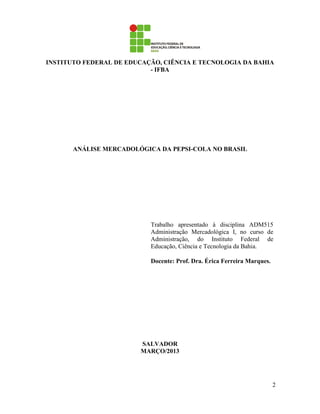 INSTITUTO FEDERAL DE EDUCAÇÃO, CIÊNCIA E TECNOLOGIA DA BAHIA
                           - IFBA




       ANÁLISE MERCADOLÓGICA DA PEPSI-COLA NO BRASIL




                           Trabalho apresentado à disciplina ADM515
                           Administração Mercadológica I, no curso de
                           Administração, do Instituto Federal de
                           Educação, Ciência e Tecnologia da Bahia.

                           Docente: Prof. Dra. Érica Ferreira Marques.




                        SALVADOR
                        MARÇO/2013




                                                                         2
 