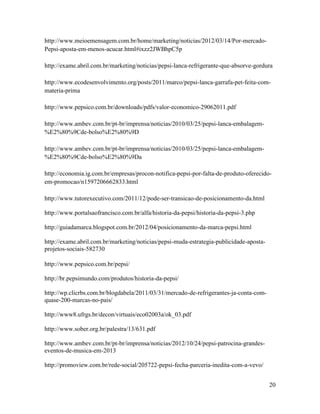 http://www.meioemensagem.com.br/home/marketing/noticias/2012/03/14/Por-mercado-
Pepsi-aposta-em-menos-acucar.html#ixzz2JWBhpC5p

http://exame.abril.com.br/marketing/noticias/pepsi-lanca-refrigerante-que-absorve-gordura

http://www.ecodesenvolvimento.org/posts/2011/marco/pepsi-lanca-garrafa-pet-feita-com-
materia-prima

http://www.pepsico.com.br/downloads/pdfs/valor-economico-29062011.pdf

http://www.ambev.com.br/pt-br/imprensa/noticias/2010/03/25/pepsi-lanca-embalagem-
%E2%80%9Cde-bolso%E2%80%9D

http://www.ambev.com.br/pt-br/imprensa/noticias/2010/03/25/pepsi-lanca-embalagem-
%E2%80%9Cde-bolso%E2%80%9Da

http://economia.ig.com.br/empresas/procon-notifica-pepsi-por-falta-de-produto-oferecido-
em-promocao/n1597206662833.html

http://www.tutorexecutivo.com/2011/12/pode-ser-transicao-de-posicionamento-da.html

http://www.portalsaofrancisco.com.br/alfa/historia-da-pepsi/historia-da-pepsi-3.php

http://guiadamarca.blogspot.com.br/2012/04/posicionamento-da-marca-pepsi.html

http://exame.abril.com.br/marketing/noticias/pepsi-muda-estrategia-publicidade-aposta-
projetos-sociais-582730

http://www.pepsico.com.br/pepsi/

http://br.pepsimundo.com/produtos/historia-da-pepsi/

http://wp.clicrbs.com.br/blogdabela/2011/03/31/mercado-de-refrigerantes-ja-conta-com-
quase-200-marcas-no-pais/

http://www8.ufrgs.br/decon/virtuais/eco02003a/ok_03.pdf

http://www.sober.org.br/palestra/13/631.pdf

http://www.ambev.com.br/pt-br/imprensa/noticias/2012/10/24/pepsi-patrocina-grandes-
eventos-de-musica-em-2013

http://promoview.com.br/rede-social/205722-pepsi-fecha-parceria-inedita-com-a-vevo/


                                                                                         20
 