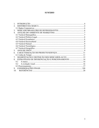SUMÁRIO




1.  INTRODUÇÃO .............................................................................................................. 4
2.  HISTÓRICO DA MARCA ............................................................................................. 4
  2.1 Dados Corporativos ...................................................................................................... 6
3. MERCADO BRASILEIRO DE REFRIGERANTES ..................................................... 6
4. ANÁLISE DO AMBIENTE DE MARKETING ............................................................ 7
  4.1 Variável Demográfica................................................................................................... 7
  4.2 Variável Político-Legal................................................................................................. 8
  4.3 Variável Econômica ..................................................................................................... 8
  4.4 Variável Sociocultural .................................................................................................. 8
  4.5 Variável Natural ........................................................................................................... 9
  4.6 Variável Tecnológica .................................................................................................... 9
  4.7 Variável Geográfica ...................................................................................................... 9
5. ANÁLISE SWOT ........................................................................................................... 9
6. CARACTERIZAÇÃO DO PRODUTO/SERVIÇO...................................................... 11
  6.1 Linha do Tempo ......................................................................................................... 11
7. SEGMENTAÇÃO E DEFINIÇÃO DOS MERCADOS-ALVO .................................. 13
8. ESTRATÉGIAS DE DIFERENCIAÇÃO E POSICIONAMENTO ............................ 14
  8.1 A marca .................................................................................................................. 14
  8.2 A evolução visual ................................................................................................... 16
  8.3 Posicionamento........................................................................................................... 17
9. CONSIDERAÇÕES FINAIS ...................................................................................... 199
10. REFERÊNCIAS ........................................................................................................ 20




                                                                                                                                  3
 