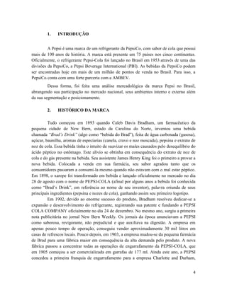 1.    INTRODUÇÃO


         A Pepsi é uma marca de um refrigerante da PepsiCo, com sabor de cola que possui
mais de 100 anos de história. A marca está presente em 75 países nos cinco continentes.
Oficialmente, o refrigerante Pepsi-Cola foi lançado no Brasil em 1953 através de uma das
divisões da PepsiCo, a Pepsi Beverage International (PBI). As bebidas da PepsiCo podem
ser encontradas hoje em mais de um milhão de pontos de venda no Brasil. Para isso, a
PepsiCo conta com uma forte parceria com a AMBEV.
         Dessa forma, foi feita uma análise mercadológica da marca Pepsi no Brasil,
abrangendo sua participação no mercado nacional, seus ambientes interno e externo além
da sua segmentação e posicionamento.

        2.    HISTÓRICO DA MARCA

         Tudo começou em 1893 quando Caleb Davis Bradham, um farmacêutico da
pequena cidade de New Bern, estado da Carolina do Norte, inventou uma bebida
chamada “Brad’s Drink” (algo como “bebida do Brad”), feita de água carbonada (gasosa),
açúcar, baunilha, aromas de especiarias (canela, cravo e noz moscada), pepsina e extrato de
noz de cola. Essa bebida tinha o intuito de suavizar os males causados pelo desequilíbrio do
ácido péptico no estômago. Este alívio se obtinha em consequência do extrato de noz de
cola e do gás presente na bebida. Seu assistente James Henry King foi o primeiro a provar a
nova bebida. Colocada a venda em sua farmácia, seu sabor agradou tanto que os
consumidores passaram a consumi-la mesmo quando não estavam com o mal estar péptico.
Em 1898, o xarope foi transformado em bebida e lançado oficialmente no mercado no dia
28 de agosto com o nome de PEPSI-COLA (afinal por alguns anos a bebida foi conhecida
como “Brad’s Drink”, em referência ao nome de seu inventor), palavra oriunda de seus
principais ingredientes (pepsina e nozes de cola), ganhando assim seu primeiro logotipo.
         Em 1902, devido ao enorme sucesso do produto, Bradham resolveu dedicar-se a
expansão e desenvolvimento do refrigerante, registrando sua patente e fundando a PEPSI
COLA COMPANY oficialmente no dia 24 de dezembro. No mesmo ano, surgiu a primeira
nota publicitária no jornal New Bern Weekly. Os jornais da época anunciavam a PEPSI
como saborosa, revigorante, não prejudicial e que auxiliava na digestão. A empresa em
apenas pouco tempo de operação, conseguiu vender aproximadamente 30 mil litros em
casas de refrescos locais. Pouco depois, em 1903, a empresa mudou-se da pequena farmácia
de Brad para uma fábrica maior em consequência da alta demanda pelo produto. A nova
fábrica passou a concentrar todas as operações de engarrafamento da PEPSI-COLA, que
em 1905 começou a ser comercializada em garrafas de 177 ml. Ainda este ano, a PEPSI
concedeu a primeira franquia de engarrafamento para a empresa Charlotte and Durham,


                                                                                          4
 