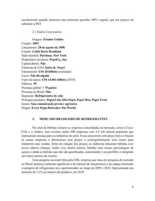 recentemente quando anunciou suas primeiras garrafas 100% vegetal, que aos poucos irá
substituir a PET.

        2.1 Dados Corporativos

         Origem: Estados Unidos
Criação: 1893
Lançamento: 28 de agosto de 1898
Criador: Caleb Davis Bradham
Sede mundial: Purchase, New York
Proprietário da marca: PepsiCo., Inc.
Capital aberto: Não
Chairman & CEO: Indra K. Nooyi
Faturamento: US$ 20 bilhões (estimado)
Lucro: Não divulgado
Valor da marca: US$ 14.061 bilhões (2010)
Fábricas: 95
Presença global: + 75 países
Presença no Brasil: Sim
Segmento: Refrigerantes de cola
Principais produtos: Pepsi-Cola, Diet Pepsi, Pepsi Max, Pepsi Twist
Ícones: Sua comunicação jovem e agressiva
Slogan: Every Pepsi Refreshes The World.


        3.    MERCADO BRASILEIRO DE REFRIGERANTES

         No setor de bebidas existem as empresas consolidadas no mercado, como a Coca-
Cola e a Ambev, mas existem outras 600 empresas com 3,5 mil marcas populares que
representam ameaça para as indústrias do setor. Essas concorrem com preço baixo e forçam
as outras empresas a diminuírem seus preços e consequentemente seus custos para
manterem suas vendas. Além da redução dos preços, as indústrias lançaram bebidas com
novos sabores (laranja, limão, uva, dentre outros), bebidas com menor porcentagem de
açúcar e ainda as bebidas que não são gaseificadas, aumentando o seu portfólio e atingindo
um maior número de clientes.
         Uma pesquisa nacional feita pela GfK, empresa que atua em pesquisa de mercado
no Brasil destaca o aumento significativo do número de lançamentos e do espaço destinado
à categoria de refrigerantes nos supermercados ao longo de 2009 e 2010. Apresentando um
aumento de 7,3% no número de produtos, em 2010.



                                                                                        6
 