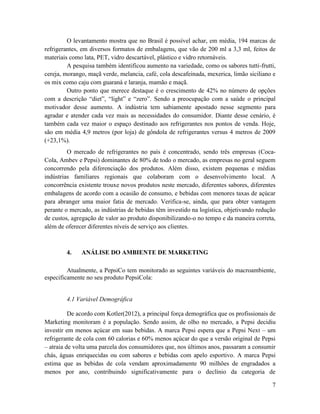O levantamento mostra que no Brasil é possível achar, em média, 194 marcas de
refrigerantes, em diversos formatos de embalagens, que vão de 200 ml a 3,3 ml, feitos de
materiais como lata, PET, vidro descartável, plástico e vidro retornáveis.
         A pesquisa também identificou aumento na variedade, como os sabores tutti-frutti,
cereja, morango, maçã verde, melancia, café, cola descafeinada, mexerica, limão siciliano e
os mix como caju com guaraná e laranja, mamão e maçã.
         Outro ponto que merece destaque é o crescimento de 42% no número de opções
com a descrição “diet”, “light” e “zero”. Sendo a preocupação com a saúde o principal
motivador desse aumento. A indústria tem sabiamente apostado nesse segmento para
agradar e atender cada vez mais as necessidades do consumidor. Diante desse cenário, é
também cada vez maior o espaço destinado aos refrigerantes nos pontos de venda. Hoje,
são em média 4,9 metros (por loja) de gôndola de refrigerantes versus 4 metros de 2009
(+23,1%).
         O mercado de refrigerantes no país é concentrado, sendo três empresas (Coca-
Cola, Ambev e Pepsi) dominantes de 80% de todo o mercado, as empresas no geral seguem
concorrendo pela diferenciação dos produtos. Além disso, existem pequenas e médias
indústrias familiares regionais que colaboram com o desenvolvimento local. A
concorrência existente trouxe novos produtos neste mercado, diferentes sabores, diferentes
embalagens de acordo com a ocasião de consumo, e bebidas com menores taxas de açúcar
para abranger uma maior fatia de mercado. Verifica-se, ainda, que para obter vantagem
perante o mercado, as indústrias de bebidas têm investido na logística, objetivando redução
de custos, agregação de valor ao produto disponibilizando-o no tempo e da maneira correta,
além de oferecer diferentes níveis de serviço aos clientes.



        4.    ANÁLISE DO AMBIENTE DE MARKETING

         Atualmente, a PepsiCo tem monitorado as seguintes variáveis do macroambiente,
especificamente no seu produto PepsiCola:


        4.1 Variável Demográfica

          De acordo com Kotler(2012), a principal força demográfica que os profissionais de
Marketing monitoram é a população. Sendo assim, de olho no mercado, a Pepsi decidiu
investir em menos açúcar em suas bebidas. A marca Pepsi espera que a Pepsi Next – um
refrigerante de cola com 60 calorias e 60% menos açúcar do que a versão original de Pepsi
– atraia de volta uma parcela dos consumidores que, nos últimos anos, passaram a consumir
chás, águas enriquecidas ou com sabores e bebidas com apelo esportivo. A marca Pepsi
estima que as bebidas de cola vendam aproximadamente 90 milhões de engradados a
menos por ano, contribuindo significativamente para o declínio da categoria de

                                                                                         7
 