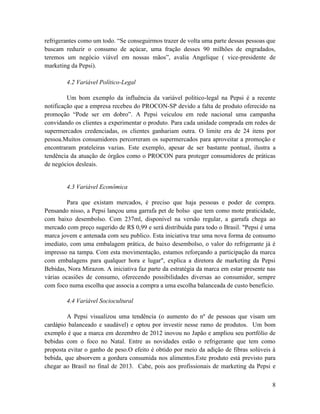 refrigerantes como um todo. “Se conseguirmos trazer de volta uma parte dessas pessoas que
buscam reduzir o consumo de açúcar, uma fração desses 90 milhões de engradados,
teremos um negócio viável em nossas mãos”, avalia Angelique ( vice-presidente de
marketing da Pepsi).

        4.2 Variável Político-Legal

         Um bom exemplo da influência da variável político-legal na Pepsi é a recente
notificação que a empresa recebeu do PROCON-SP devido a falta de produto oferecido na
promoção “Pode ser em dobro”. A Pepsi veiculou em rede nacional uma campanha
convidando os clientes a experimentar o produto. Para cada unidade comprada em redes de
supermercados credenciadas, os clientes ganhariam outra. O limite era de 24 itens por
pessoa.Muitos consumidores percorreram os supermercados para aproveitar a promoção e
encontraram prateleiras vazias. Este exemplo, apesar de ser bastante pontual, ilustra a
tendência da atuação de órgãos como o PROCON para proteger consumidores de práticas
de negócios desleais.


        4.3 Variável Econômica

        Para que existam mercados, é preciso que haja pessoas e poder de compra.
Pensando nisso, a Pepsi lançou uma garrafa pet de bolso que tem como mote praticidade,
com baixo desembolso. Com 237ml, disponível na versão regular, a garrafa chega ao
mercado com preço sugerido de R$ 0,99 e será distribuída para todo o Brasil. "Pepsi é uma
marca jovem e antenada com seu publico. Esta iniciativa traz uma nova forma de consumo
imediato, com uma embalagem prática, de baixo desembolso, o valor do refrigerante já é
impresso na tampa. Com esta movimentação, estamos reforçando a participação da marca
com embalagens para qualquer hora e lugar", explica a diretora de marketing da Pepsi
Bebidas, Nora Mirazon. A iniciativa faz parte da estratégia da marca em estar presente nas
várias ocasiões de consumo, oferecendo possibilidades diversas ao consumidor, sempre
com foco numa escolha que associa a compra a uma escolha balanceada de custo benefício.

        4.4 Variável Sociocultural

         A Pepsi visualizou uma tendência (o aumento do nº de pessoas que visam um
cardápio balanceado e saudável) e optou por investir nesse ramo de produtos. Um bom
exemplo é que a marca em dezembro de 2012 inovou no Japão e ampliou seu portfólio de
bebidas com o foco no Natal. Entre as novidades estão o refrigerante que tem como
proposta evitar o ganho de peso.O efeito é obtido por meio da adição de fibras solúveis à
bebida, que absorvem a gordura consumida nos alimentos.Este produto está previsto para
chegar ao Brasil no final de 2013. Cabe, pois aos profissionais de marketing da Pepsi e

                                                                                        8
 