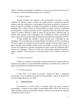 analisar o ambiente sociocultural( as preferências e gostos dos seus potenciais clientes) de
sua empresa e tomar uma medida para lucrar com essa análise.

        4.5 Variável Natural

          Estando consciente das ameaças e das oportunidades associadas as quatro
tendências do ambiente natural ( Escassez de matérias-primas, o aumento do custo de
energia, as pressões antipoluição e a preocupação dos governos em preservar o ambiente) e
diante do apelo das autoridades na redução da dependência do petróleo na fabricação das
embalagens PET, a Pepsi investiu em desenvolvimento de fontes renováveis na produção
de suas garrafas. A empresa apresentou em 2011 a garrafa pet feita com material de origem
vegetal. O produto, fabricado a partir de etanol da cana-de-açúcar, substituiu parte do
petróleo como insumo na nova embalagem( com a finalidade de reduzir a utilização da
resina virgem à base de petróleo utilizada atualmente pela indústria da embalagem de PET).
         A Pepsi também tem utilizado a resina reciclada para a fabricação de suas
embalagens. Para o presidente da Associação Brasileira da Indústria de PET, Auri Marçon,
"Os preços seguem as oscilações do valor do petróleo, quando se trata da resina virgem. Já
para a reciclada, temos períodos sazonais como, por exemplo, o inverno, época em que o
consumo de refrigerantes é reduzido, provocando um menor retorno das embalagens para o
processo de reciclagem”. Além de ser feito com matéria-prima totalmente renovável e
natural, a garrafa é 100% reciclável. A conhecida garrafa "verde" chegará ao Brasil em
2017.

        4.6 Variável Tecnológica

         A Pepsi tem investido em tecnologia e pesquisa buscando um grande avanço em
adoçantes que produza uma Cola naturalmente adoçada de zero calorias com o objetivo de
aplicar esta descoberta no portfólio de seus produtos.

        4.7 Variável Geográfica

         A Pepsi Twist é um marco da inovação. Lançado em 2002, o refrigerante
revolucionou o setor de bebidas ao perceber uma oportunidade: o hábito do brasileiro de
consumir refrigerante de cola com limão.

        5.    ANÁLISE SWOT

          Na perspectiva de Kotler (2012), a avaliação global das forças, fraquezas,
oportunidades e ameaças de uma empresa é denominada análise SWOT (dos termos em
inglês: strenghts, weakness, opportunities, threats). Trata-se de uma maneira de monitorar
os ambientes externo e interno.

                                                                                          9
 