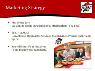 Marketing Strategy


 • Pizza Hut’s Says:
   We want to satisfy our customer by offering them “The Best”.

 • Be C.H.A.M.P.S
   (Cleanliness, Hospitality, Accuracy, Maintenance, Product quality and
   Speed)

 • You will Find 3F’s at Pizza Hut
   ( Fun, Friendly and Familiarity)
 