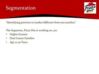 Segmentation

“Identifying portions in market different from one another.”

The Segments, Pizza Hut is working on, are
• Higher Income
• Dual Career Families
• Age 12-30 Years
 