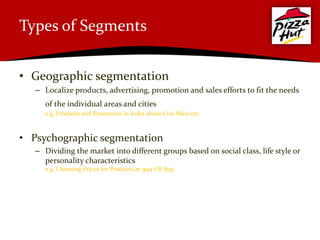 Types of Segments


• Geographic segmentation
   – Localize products, advertising, promotion and sales efforts to fit the needs
      of the individual areas and cities
      e.g. Products and Promotion in India about Cow Meat etc.



• Psychographic segmentation
   – Dividing the market into different groups based on social class, life style or
     personality characteristics
      e.g. Choosing Prices for Products as 999 OR 899
 