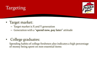 Targeting

• Target market:
   – Target market is X and Y generation
   – Generation with a "spend now, pay later" attitude


• College graduates:
  Spending habits of college freshmen also indicates a high percentage
  of money being spent on non-essential items
 
