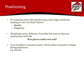 Positioning

 • Pizza hut has done their positioning in the target market by
   keeping in view two basic factors:
     – Quality
     – Frequency

 • Worldwide and in Pakistan, Pizza Hut has come to become
   synonymous with the
                  ‘Best pizzas under one roof‘

 • Crew members 'customer mania‘ which makes Customers Unique
   dining experience.
   e.g. Service
 