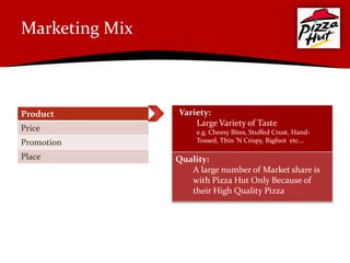 Marketing Mix



Product         Variety:
                    Large Variety of Taste
Price                e.g. Cheesy Bites, Stuffed Crust, Hand-
Promotion            Tossed, Thin 'N Crispy, Bigfoot etc...

Place           Quality:
                   A large number of Market share is
                   with Pizza Hut Only Because of
                   their High Quality Pizza
 