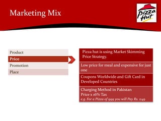 Marketing Mix



Product          Pizza hut is using Market Skimming
                 Price Strategy.
Price
Promotion       Low price for meal and expensive for just
                one
Place
                Coupons Worldwide and Gift Card in
                Developed Countries

                Charging Method in Pakistan
                Price x 16% Tax
                e.g. For a Pizza of 999 you will Pay Rs. 1149
 