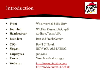 Introduction


• Type:          Wholly owned Subsidiary

• Founded:       Wichita, Kansas, USA, 1958
• Headquarter:   Addison, Texas, USA
• Founder:       Dan and Frank Carney

• CEO:           David C. Novak
• Slogan:        NOW YOU ARE EATING
• Employees      300,000+
• Parent:        Yum! Brands since 1997
• Website:       http://www.pizzahut.com
                 http://www.pizzahut.net.pk
 