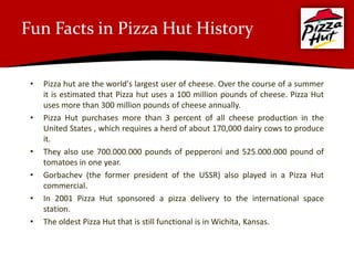 Fun Facts in Pizza Hut History

 •   Pizza hut are the world's largest user of cheese. Over the course of a summer
     it is estimated that Pizza hut uses a 100 million pounds of cheese. Pizza Hut
     uses more than 300 million pounds of cheese annually.
 •   Pizza Hut purchases more than 3 percent of all cheese production in the
     United States , which requires a herd of about 170,000 dairy cows to produce
     it.
 •   They also use 700.000.000 pounds of pepperoni and 525.000.000 pound of
     tomatoes in one year.
 •   Gorbachev (the former president of the USSR) also played in a Pizza Hut
     commercial.
 •   In 2001 Pizza Hut sponsored a pizza delivery to the international space
     station.
 •   The oldest Pizza Hut that is still functional is in Wichita, Kansas.
 