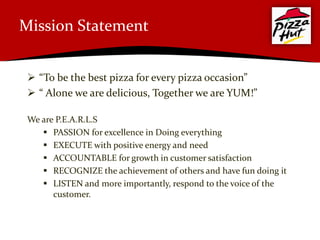 Mission Statement


  “To be the best pizza for every pizza occasion”
  “ Alone we are delicious, Together we are YUM!”

 We are P.E.A.R.L.S
     PASSION for excellence in Doing everything
     EXECUTE with positive energy and need
     ACCOUNTABLE for growth in customer satisfaction
     RECOGNIZE the achievement of others and have fun doing it
     LISTEN and more importantly, respond to the voice of the
       customer.
 