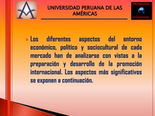 PROMOCIONUNIVERSIDAD PERUANA DE LAS AMÉRICASINTERNACIONALLos diferentes aspectos del entorno económico, político y sociocultural de cada mercado han de analizarse con vistas a la preparación y desarrollo de la promoción internacional. Los aspectos más significativos se exponen a continuación. 
