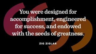 You were designed for
accomplishment, engineered
for success, and endowed
with the seeds of greatness.
ZIG ZIGLAR
 