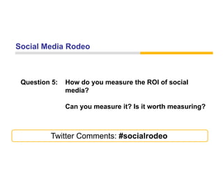 Social Media Rodeo



 Question 5:   How do you measure the ROI of social
               media?

               Can
               C you measure it? I it worth measuring?
                                 Is      th       i ?



         Twitter Comments: #socialrodeo
 