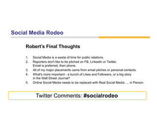 Social Media Rodeo

     Robert s
     Robert’s Final Thoughts

     1.   Social Media is a waste of time for public relations.
     2.   Reporters don't like to be pitched on FB, LinkedIn or Twitter.
          Email is preferred, then phone.
     3.   All of my major placements came from email pitches or personal contacts.
     4.
     4    What's more important - a bunch of Likes and Followers or a big story
                                                           Followers,
          in the Wall Street Journal?
     5.   Online Social Media needs to be replaced with Real Social Media .... in Person.



            Twitter Comments: #socialrodeo
 