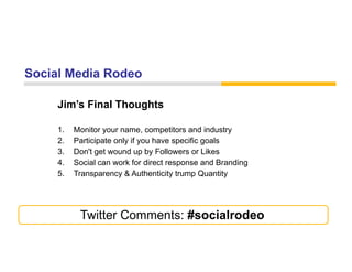 Social Media Rodeo

     Jim s
     Jim’s Final Thoughts

     1.   Monitor your name, competitors and industry
     2.   Participate only if you have specific goals
     3.   Don't get wound up by Followers or Likes
     4.   Social can work for direct response and Branding
                                        p                g
     5.   Transparency & Authenticity trump Quantity




           Twitter Comments: #socialrodeo
 