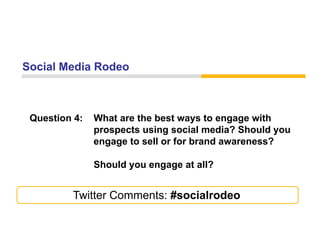 Social Media Rodeo



 Question 4:   What are the best ways to engage with
               prospects using social media? Should you
               engage to sell or for brand awareness?

               Should you engage at all?


         Twitter Comments: #socialrodeo
 