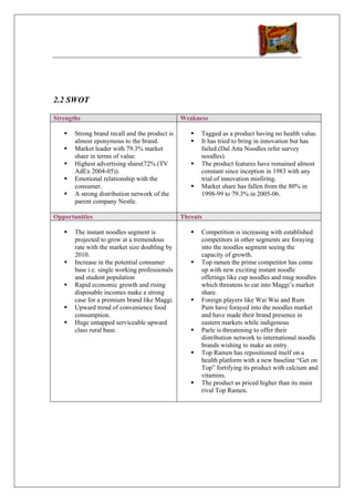 2.2 SWOT

Strengths                                       Weakness

       Strong brand recall and the product is         Tagged as a product having no health value.
       almost eponymous to the brand.                 It has tried to bring in innovation but has
       Market leader with 79.3% market                failed.(Dal Atta Noodles refer survey
       share in terms of value.                       noodles).
       Highest advertising share(72% (TV              The product features have remained almost
       AdEx 2004-05)).                                constant since inception in 1983 with any
       Emotional relationship with the                trial of innovation misfiring.
       consumer.                                      Market share has fallen from the 80% in
       A strong distribution network of the           1998-99 to 79.3% in 2005-06.
       parent company Nestle.

Opportunities                                   Threats

       The instant noodles segment is                 Competition is increasing with established
       projected to grow at a tremendous              competitors in other segments are foraying
       rate with the market size doubling by          into the noodles segment seeing the
       2010.                                          capacity of growth.
       Increase in the potential consumer             Top ramen the prime competitor has come
       base i.e. single working professionals         up with new exciting instant noodle
       and student population                         offerings like cup noodles and mug noodles
       Rapid economic growth and rising               which threatens to eat into Maggi’s market
       disposable incomes make a strong               share.
       case for a premium brand like Maggi.           Foreign players like Wai Wai and Rum
       Upward trend of convenience food               Pum have forayed into the noodles market
       consumption.                                   and have made their brand presence in
       Huge untapped serviceable upward               eastern markets while indigenous
       class rural base.                              Parle is threatening to offer their
                                                      distribution network to international noodle
                                                      brands wishing to make an entry.
                                                      Top Ramen has repositioned itself on a
                                                      health platform with a new baseline “Get on
                                                      Top” fortifying its product with calcium and
                                                      vitamins.
                                                      The product as priced higher than its main
                                                      rival Top Ramen.
 