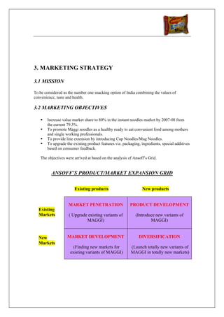 3. MARKETING STRATEGY

3.1 MISSION

To be considered as the number one snacking option of India combining the values of
convenience, taste and health.

3.2 MARKETING OBJECTIVES

       Increase value market share to 80% in the instant noodles market by 2007-08 from
       the current 79.3%.
       To promote Maggi noodles as a healthy ready to eat convenient food among mothers
       and single working professionals.
       To provide line extension by introducing Cup Noodles/Mug Noodles.
       To upgrade the existing product features viz. packaging, ingredients, special additives
       based on consumer feedback.

   The objectives were arrived at based on the analysis of Ansoff’s Grid.


          ANSOFF’S PRODUCT/MARKET EXPANSION GRID

                       Existing products                         New products


                    MARKET PENETRATION                   PRODUCT DEVELOPMENT
  Existing
  Markets           ( Upgrade existing variants of          (Introduce new variants of
                             MAGGI)                                 MAGGI)


  New              MARKET DEVELOPMENT                         DIVERSIFICATION
  Markets
                       (Finding new markets for           (Launch totally new variants of
                     existing variants of MAGGI)          MAGGI in totally new markets)
 