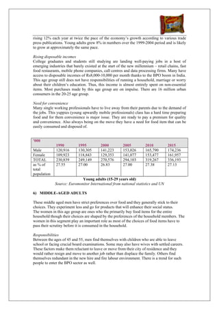 rising 12% each year at twice the pace of the economy’s growth according to various trade
press publications. Young adults grew 8% in numbers over the 1999-2004 period and is likely
to grow at approximately the same pace.

Rising disposable incomes
College graduates and students still studying are landing well-paying jobs in a host of
emerging industries that barely existed at the start of the new millennium – retail chains, fast
food restaurants, mobile phone companies, call centres and data processing firms. Many have
access to disposable incomes of Rs8,000-10,000 per month thanks to the BPO boom in India.
This age group still does not have responsibilities of running a household, marriage or worry
about their children’s education. Thus, this income is almost entirely spent on non-essential
items. Most purchases made by this age group are on impulse. There are 16 million urban
consumers in the 20-25 age group.

Need for convenience
Many single working professionals have to live away from their parents due to the demand of
the jobs. This yuppies (young upwardly mobile professionals) class has a hard time preparing
food and for them convenience is major issue. They are ready to pay a premium for quality
and convenience. Also always being on the move they have a need for food item that can be
easily consumed and disposed of.


'000
              1990          1995          2000          2005          2010          2015
Male          120,916       130,305       141,223       153,026       165,790       174,236
Female        109,923       118,843       129,353       141,077       153,477       161,957
TOTAL         230,839       249,149       270,576       294,103       319,267       336,193
as % of       27.55         27.00         26.83         27.00         27.38         27.13
total
population
                            Young adults (15-29 years old)
             Source: Euromonitor International from national statistics and UN

6) MIDDLE-AGED ADULTS

These middle aged men have strict preferences over food and they generally stick to their
choices. They experiment less and go for products that will enhance their social status.
The women in this age group are ones who the primarily buy food items for the entire
household though their choices are shaped by the preferences of the household members. The
women in this segment play an important role as most of the choices of food items have to
pass their scrutiny before it is consumed in the household.

Responsibilities
Between the ages of 45 and 55, men find themselves with children who are able to leave
school or facing crucial board examinations. Some may also have wives with settled careers.
These factors make them reluctant to leave or move from their city of residence and they
would rather resign and move to another job rather than displace the family. Others find
themselves redundant in the new hire and fire labour environment. There is a trend for such
people to enter the BPO sector as well.
 