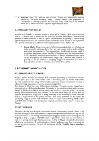 Studying Age: The studying age segment though not traditionally targeted
        specifically has been devouring Maggi 2 minute noodles. The proposition of
        convenience of cooking as well as that of a tasty filling snack attracts this segment
        which due to erratic schedules keeps missing their regular meals.


3.4.2 MAGGI CUP O NOODLES

Maggi Cup O Noodles is Maggi’s answer to Nissin’s Cup Noodles. With reduced cooking
time of ½ a minute, ease of preparation and no need of separate plates Maggi Cup O Noodles
promises to appeal to anyone in need of a quick, convenient bite. Maggi Cup O Noodles being
a premium priced product, the segment targeted should one which is ready to pay a premium
for a quality convenient food. The following segment promises to be the best bet.

            Young Adults: The growing class of affluent young adults does not mind paying
            higher prices for quality products. They are hard pressed for time and would pay
            a premium for convenience. This segment has a good top of the mind recall of
            Maggi as a brand as the current members of this group were the targets of Maggi
            in the 1980’s and they retain fond memories of Maggi, a emotional bond which
            can be leveraged to win them over to Maggi Cup O Noodles. This segment is
            growing and has the potential of accepting Maggi as a mainstream food item as
            they see instant noodles as a natural part of Indian food culture.


3.5 POSITIONING OF MAGGI

3.5.1 MAGGI 2 MINUTE NOODLES

Maggi 2 Minute Noodles will continue with its current positioning of convenience and as a
“fast to cook, good to eat” snack as this seems to be working well. To prevent Top Ramen,
the main competitor, from eating into its market share some product innovation is required as
otherwise Maggi may get stereotyped as an unexciting product.
Top Ramen is following a cost differentiation technique. To deal with this Maggi has to
position itself as a differentiated product. The market is very sensitive to taste and rejects any
flavour it dislikes with Maggi having learnt it the hard way, thus the product can not be
greatly differentiated with on basis of taste. On the other hand Maggi has to deal with the
negative perception of Maggi has of being unhealthy in an increasingly health conscious
market, a major threat in the current scenario. Both these problems can be tackled by
positioning Maggi as a snack with nutritional value. The recent launch of “Veg Atta Noodles”
and “Dal Atta Noodles” with the promise of good nutritional value ventures in this area.
Another

3.5.2 CUP O MAGGI

The main USP of Cup O Maggi is convenience without compromising on taste. Nissin’s Cup
Noodles is a huge hit with the consumers liking the concept of noodles served in a cup and the
extra convenience of not dealing with cleaning/needing plates and the lesser time required for
preparation. Cup O Maggi is targeted towards a segment that values time and convenience as
well as is getting increasingly health conscious. So Cup O Maggi with added nutrition and
wholesome components will position itself as a healthy and convenient food option that can
be had anywhere, anytime. The crux of positioning will be “Healthy Snack Anywhere,
Anytime”.
 