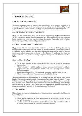 4. MARKETING MIX

4.1 CONSUMER SOLUTION
The instant noodles segment of Maggi is the market leader in its segment. Available in 4
flavours, the Masala flavour is the hot favourite by a huge margin followed by Maggi
Vegetable Atta and Tomato flavour. The Maggi Dal Atta variant shows a poor response.

4.1.1 IMPROVING THE DAL ATTA VARIANT

Maggi Dal Atta variant ranks really low on taste as suggested by the Marketing Research
Survey. The existing Sambar taste doesn’t go too well with consumers even from the south
Indian market. For which we plan to replace the existing Tastemaker with a Spicier
Tastemaker to go with the traditional Spicy Indian taste.

4.1.2 NEW PRODUCT: THE CUP-O-MAGGI

Maggi is market leader in its segment but it still has no product to challenge the growing
threat posed by Cup Noodles from Top Ramen, its closest competitor. The cup noodle market
is expanding rapidly and there is a huge scope for gaining further market share by entering
this segment which is currently dominated by Top Ramen. To challenge this threat we
propose to launch a new product to directly compete in this segment with the name Cup- O –
Maggi.

Features of Cup –O – Maggi

       To be made available in two flavours Masala and Chicken to cater to the overall
       market palate.
       The noodles will be available in a Plastic cup and just require hot water to be added to
       prepare them. This is to capture the market which has a growing demand towards
       convenience foods.
       Dried Vegetables and Dried Chicken chunks to be made available inside the cup
       The new improved spicier Tastemaker also to be added to the cup

The Market Research Survey importuned us to improve the taste and provide better health
benefits. For this purpose the improved Tastemaker has been added to Cup-O-Maggi. To cater
to the demands of the growing health conscious people nutritious veggies and chicken chunks
have also been added. These extra pieces are already available with the Maggi range of soups
and the same can be used in Cup-O-Maggi also thus dispenses the need for setting up of a
new processing factory specially for the manufacturing of food pieces.

4.1.3 PACKAGING

Major changes are required in the packaging of Maggi noodles as suggested by the Marketing
Research Survey:

       Maggi noodles packets to be flimsy which require to be torn apart carefully so as to
       not spill the contents.
       Another issue is with the multi brick packets. Once opened they cannot be stored as it
       is and the contents have to be transferred to another container.
 