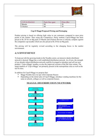 CUP-O-MAGGI                    Pack Size (gm)           Price (Rs)
         Masala                         80                       20
         Chicken                        80                       20

                      Cup O Maggi Proposed Pricing and Packaging

Product pricing is based on offering high value to our customers compared to most price
points in the market. Thus using the Competitive- Parity method, Cup-O-Maggi has been
priced at Rs 20 for an 80g pack of Masala and Chicken flavours to directly compete against
the competitor cup noodles which are also priced at Rs 20 for an 80g pack.

The pricing will be regularly revised according to the changing forces in the market
environment.

4.3 CONVENIENCE

To keep up with the growing trends in the Noodles sector, an intensive dealer-distributor
network is desired. Maggi has a well established distribution network. As of now, the strength
of our already robust distribution network could be leveraged to introduce and sell our new
product: ‘Cup-o-Maggi’ noodles, as also the improved versions of the Dal Atta variant. The
target markets of ‘Cup-o-Maggi’ are primarily present in the metropolitan cities as well as the
tier-II cities.

In addition for Cup O Maggi we propose that:
         Maggi Noodles have tie-ups with Corporate Houses
         Depending on the initial sales of Cup O Maggi, introduce vending machines for the
         same at schools, colleges as well as corporate houses.
 