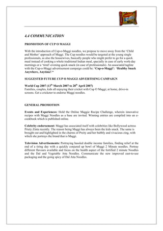 4.4 COMMUNICATION

PROMOTION OF CUP O MAGGI

With the introduction of Cup-o-Maggi noodles, we propose to move away from the ‘Child
and Mother’ approach of Maggi. The Cup noodles would be targeted at the young single
professionals, as also the housewives, basically people who might prefer to go for a quick
meal instead of cooking a whole traditional Indian meal, specially in case of early work-day
mornings or a ‘tired’-evening quick snack (in case of professionals). An associated tagline
with the Cup-o-Maggi advertisement campaign could be: ‘Cup-o-Maggi’: ‘Healthy Snack
Anywhere, Anytime! “

SUGGESTED FUTURE CUP O MAGGI ADVERTISING CAMPAIGN

World Cup 2007 (13th March 2007 to 28th April 2007)
Families, couples, kids all enjoying their cricket with Cup O Maggi; at home, drive-in
screens. Get a cricketer to endorse Maggi noodles.



GENERAL PROMOTION

Events and Experiences: Hold the Online Maggie Recipe Challenge, wherein innovative
recipes with Maggi Noodles as a base are invited. Winning entries are compiled into an e-
cookbook which is published online.

Celebrity endorsement: Maggi has associated itself with celebrities like Bollywood actress
Priety Zinta recently. The reason being Maggi has always been the kids snack. The same is
brought out and highlighted in the charms of Preity and her bubbly and vivacious zing, with
which she portrays the brand that is Maggi.

Television Advertisements: Portraying hassled double income families, finding relief at the
end of a tiring day with a quickly conjured up bowl of Maggi 2 Minute noodles. Portray
different flavours available and focus on the health aspect of the fortified 2 minute Noodles
and the Dal and Vegetable Atta Noodles. Communicate the new improved east-to-use
packaging and the going spicy of Dal Atta Noodles.
 