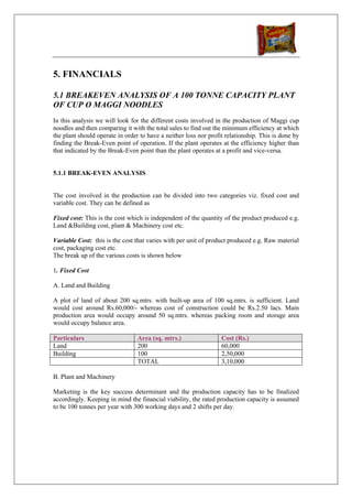 5. FINANCIALS

5.1 BREAKEVEN ANALYSIS OF A 100 TONNE CAPACITY PLANT
OF CUP O MAGGI NOODLES
In this analysis we will look for the different costs involved in the production of Maggi cup
noodles and then comparing it with the total sales to find out the minimum efficiency at which
the plant should operate in order to have a neither loss nor profit relationship. This is done by
finding the Break-Even point of operation. If the plant operates at the efficiency higher than
that indicated by the Break-Even point than the plant operates at a profit and vice-versa.


5.1.1 BREAK-EVEN ANALYSIS


The cost involved in the production can be divided into two categories viz. fixed cost and
variable cost. They can be defined as

Fixed cost: This is the cost which is independent of the quantity of the product produced e.g.
Land &Building cost, plant & Machinery cost etc.

Variable Cost: this is the cost that varies with per unit of product produced e.g. Raw material
cost, packaging cost etc.
The break up of the various costs is shown below

1. Fixed Cost

A. Land and Building

A plot of land of about 200 sq.mtrs. with built-up area of 100 sq.mtrs. is sufficient. Land
would cost around Rs.60,000/- whereas cost of construction could be Rs.2.50 lacs. Main
production area would occupy around 50 sq.mtrs. whereas packing room and storage area
would occupy balance area.

Particulars                      Area (sq. mtrs.)                 Cost (Rs.)
Land                             200                              60,000
Building                         100                              2,50,000
                                 TOTAL                            3,10,000

B. Plant and Machinery

Marketing is the key success determinant and the production capacity has to be finalized
accordingly. Keeping in mind the financial viability, the rated production capacity is assumed
to be 100 tonnes per year with 300 working days and 2 shifts per day.
 