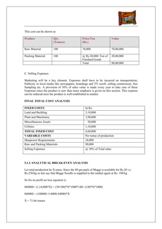This cost can be shown as

Product                  Qty.                   Price/Ton                 Value
                         (Tonnes)               (Rs.)

Raw Material             100                    70,000                    70,00,000

Packing Material         100                    @ Rs.20,000/ Ton of       20,00,000
                                                Finished Goods
                                                Total                     90,00,000


C. Selling Expenses

Marketing will be a key element. Expenses shall have to be incurred on transportation,
Publicity in local media like newspapers, hoardings and TV scroll, selling commission, free
Sampling etc. A provision of 30% of sales value is made every year to take care of these
Expenses since the product is new thus more emphasis is given on this section. This expense
can be reduced once the product is well established in market.

FINAL TOTAL COST ANALYSIS

FIXED COSTS                                        In Rs.
Land and Building                                  3,10,000
Plant and Machinery                                3,90,000
Miscellaneous Assets                                 50,000
Utilities                                          1,10,000
TOTAL FIXED COST                                   8,60,000
VARIABLE COSTS                                     Per tonne of production
Manpower Requirements                              24,000
Raw and Packing Materials                          90,000
Selling Expenses                                   @ 30% of Total sales



5.1.2 ANALYTICAL BREAK-EVEN ANALYSIS

Let total production be X tones. Since the 80 gm pack of Maggi is available for Rs.20 i.e.
Rs.250/kg so lets say that Maggi Noodle is supplied to the market agent at Rs. 180/kg

So for no profit no loss equation is

860000+ (1,14,000*X) + (30/100)*X*1000*180= (180*X*1000)

860000 = (180000-114000-54000)*X

X = 71.66 tonnes
 