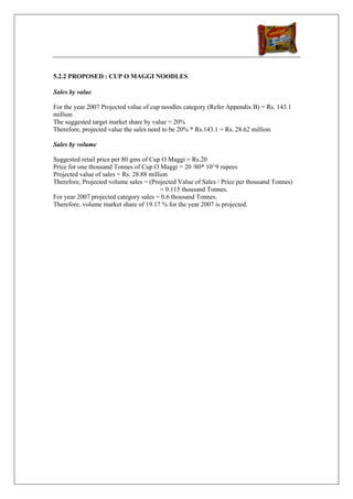 5.2.2 PROPOSED : CUP O MAGGI NOODLES

Sales by value

For the year 2007 Projected value of cup noodles category (Refer Appendix B) = Rs. 143.1
million
The suggested target market share by value = 20%
Therefore, projected value the sales need to be 20% * Rs.143.1 = Rs. 28.62 million.

Sales by volume

Suggested retail price per 80 gms of Cup O Maggi = Rs.20
Price for one thousand Tonnes of Cup O Maggi = 20 /80* 10^9 rupees
Projected value of sales = Rs. 28.88 million
Therefore, Projected volume sales = (Projected Value of Sales / Price per thousand Tonnes)
                                          = 0.115 thousand Tonnes.
For year 2007 projected category sales = 0.6 thousand Tonnes.
Therefore, volume market share of 19.17 % for the year 2007 is projected.
 