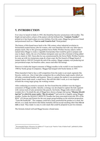 1. INTRODUCTION
Ever since its launch in India in 1983, this brand has become synonymous with noodles. The
bright red and yellow colours of the packet with the brilliant blue “2-minute Noodles”
printed on it has found a place on every kitchen. Over the years, Maggi has grown as a brand
and positioned itself as a “Fast to cook! Good to Eat! “food product.

The history of this brand traces back to the 19th century when industrial revolution in
Switzerland created factory jobs for women, who were therefore left with very little time to
prepare meals. Due to this growing problem Swiss Public Welfare Society asked a miller
named Julius Maggi to create a vegetable food product that would be quick to prepare and
easy to digest. Julius, the son of an Italian immigrant came up with a formula to bring added
taste to meals in 1863. Soon after he was commissioned by the Swiss Public Welfare Society,
he came up with two instant pea soups & a bean soup- the first launch of Maggi brand of
instant foods in 1882-83.Towards the end of the century, Maggi company was producing not
just powdered soups, but bouillon cubes, sauces and other flavourings.

However in India (the largest consumer of Maggi noodles in the world!) it was launched in
1980 by Nestle group of companies. Maggie had merged with Nestle family in 1947.

When launched it had to face a stiff competition from the ready to eat snack segments like
biscuits, wafers etc. Also it had other competitor the so called home made snacks which are
till today considered healthy and hygienic. Hence to capture the market it was positioned as a
hygienic home made snack, a smart move. But still this didn’t work, as it was targeted
towards the wrong target group, the working women.

After conducting an extensive research, the firm found that the children were the biggest
consumers of Maggi noodles. Quickly a strategy was developed to capture the kids segment
with various tools of sales promotion like pencils, fun books, Maggi clubs which worked
wonders for it. No doubt the ads of Maggi have shown a hungry kid saying “Mummy bhookh
lagi hai” to which his mom replies “Bas do minute!” and soon he is happily eating Maggie
noodles. Further the MAGGI 2-MINUTE Noodles has been renovated to provide 20% of the
RDA 1 of Calcium and Protein for the core target group building on the nutrition proposition
“Taste bhi health bhi”. The company could have easily positioned the product as a meal, but
did not, as a study had shown that Indian mentality did not accept anything other than rice or
roti as meal. They made it a easy to cook snack that could be prepared in just two minutes.

The formula clicked well and Maggi became a brand name.




1
 Recommended Dietary Allowances for children of 7–9 years as per “Nutritive Value of Indian Foods”, published by Indian
Council of Medical Research, Reprinted ‘04.
 